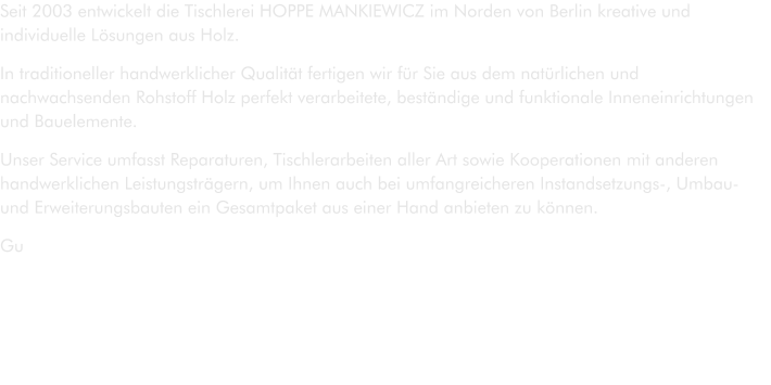 Seit 2003 entwickelt die Tischlerei HOPPE MANKIEWICZ im Norden von Berlin kreative und individuelle Lösungen aus Holz. In traditioneller handwerklicher Qualität fertigen wir für Sie aus dem natürlichen und nachwachsenden Rohstoff Holz perfekt verarbeitete, beständige und funktionale Inneneinrichtungen und Bauelemente. Unser Service umfasst Reparaturen, Tischlerarbeiten aller Art sowie Kooperationen mit anderen handwerklichen Leistungsträgern, um Ihnen auch bei umfangreicheren Instandsetzungs-, Umbau- und Erweiterungsbauten ein Gesamtpaket aus einer Hand anbieten zu können.  Gute Beratung und Betreuung unserer Kunden während der Ausführungsphase sind für uns selbstverständlich.